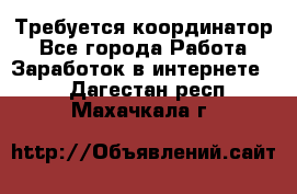 Требуется координатор - Все города Работа » Заработок в интернете   . Дагестан респ.,Махачкала г.